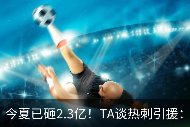 今夏已砸2.3亿！TA谈热刺引援：告别节俭时代，豪掷千金为出成绩